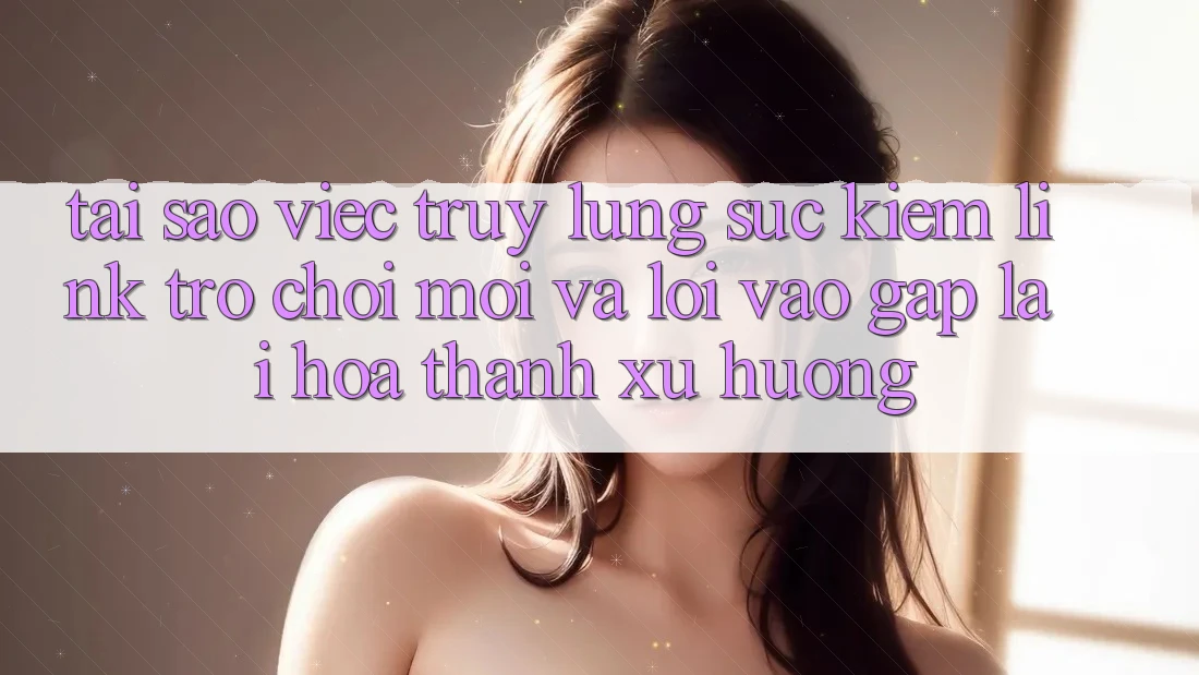 Tại sao việc truy lùng sục kiếm “Link Trò chơi Mới” và “Lối Vào Gấp” lại hóa thành xu hướng?