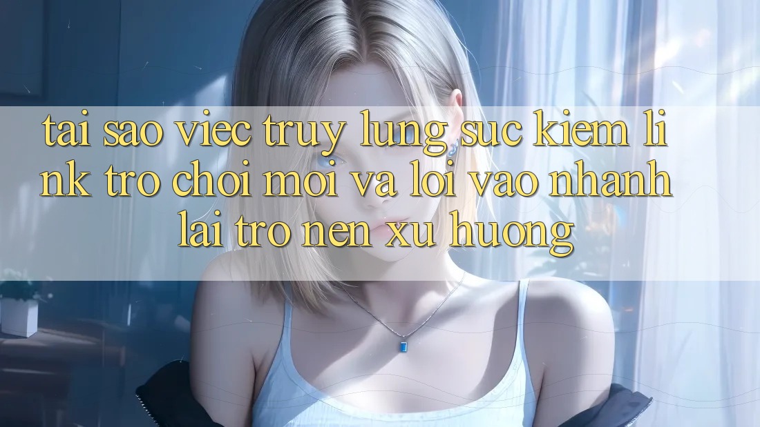 Tại sao việc truy lùng sục kiếm “Link Trò chơi Mới” và “Lối Vào Nhanh” lại trở nên xu hướng?