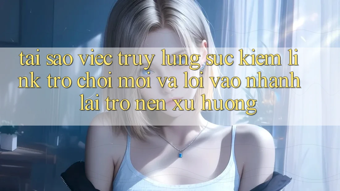 Tại sao việc truy lùng sục kiếm “Link Trò chơi Mới” và “Lối Vào Nhanh” lại trở nên xu hướng?