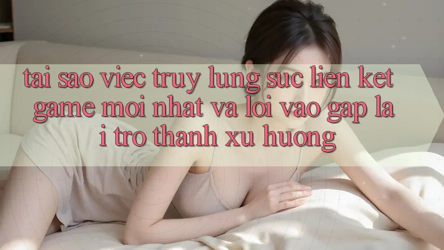 Tại sao việc truy lùng sục “Liên kết Game Mới nhất” và “Lối Vào Gấp” lại trở thành xu hướng?