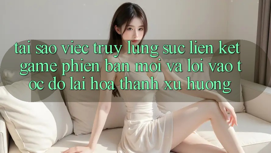 Tại sao việc truy lùng sục “Liên kết Game Phiên bản mới” và “Lối Vào Tốc độ” lại hóa thành xu hướng?