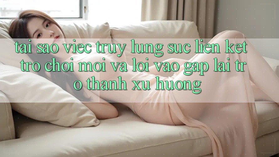 Tại sao việc truy lùng sục “Liên kết Trò chơi Mới” và “Lối Vào Gấp” lại trở thành xu hướng?