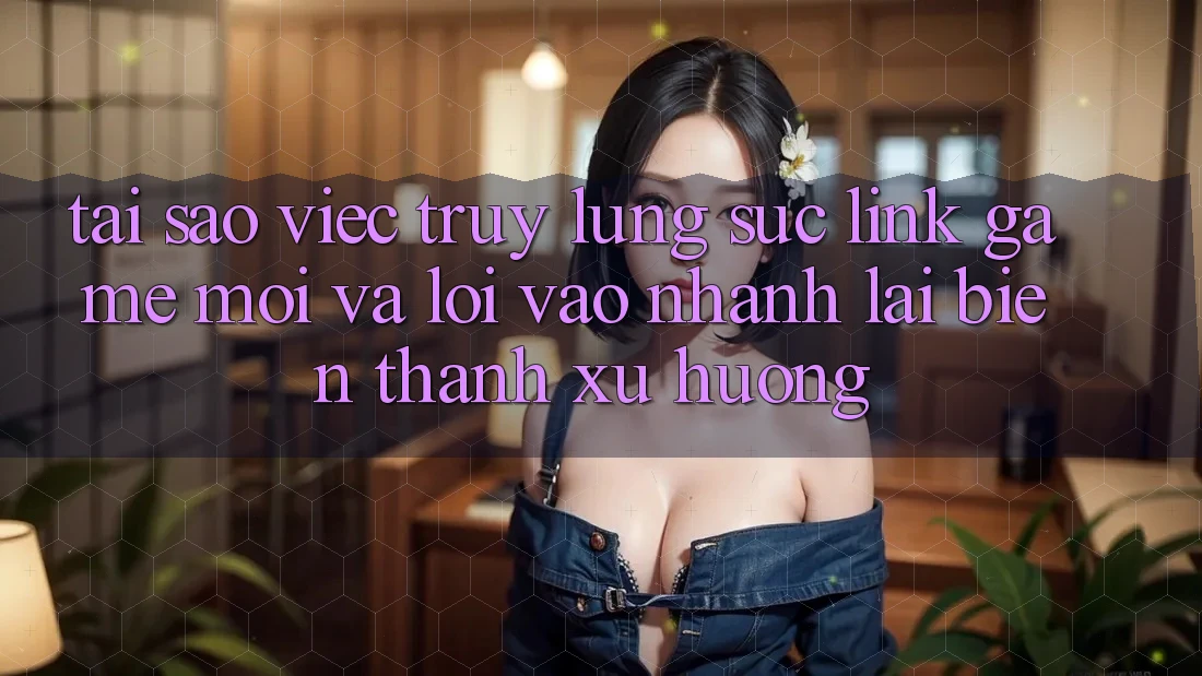Tại sao việc truy lùng sục “Link Game Mới” và “Lối Vào Nhanh” lại biến thành xu hướng?