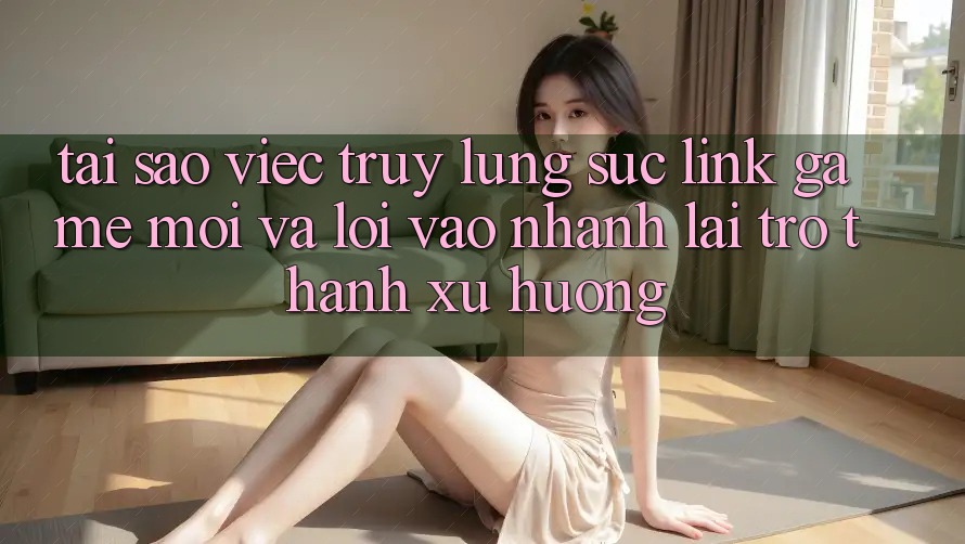 Tại sao việc truy lùng sục “Link Game Mới” và “Lối Vào Nhanh” lại trở thành xu hướng? Tại sao việc truy lùng sục “Link Game Mới” và “Lối Vào Nhanh” lại trở thành xu hướng?