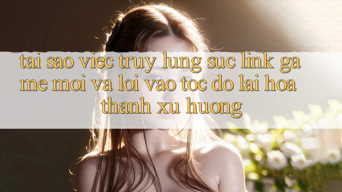 Tại sao việc truy lùng sục “Link Game Mới” và “Lối Vào Tốc độ” lại hóa thành xu hướng?