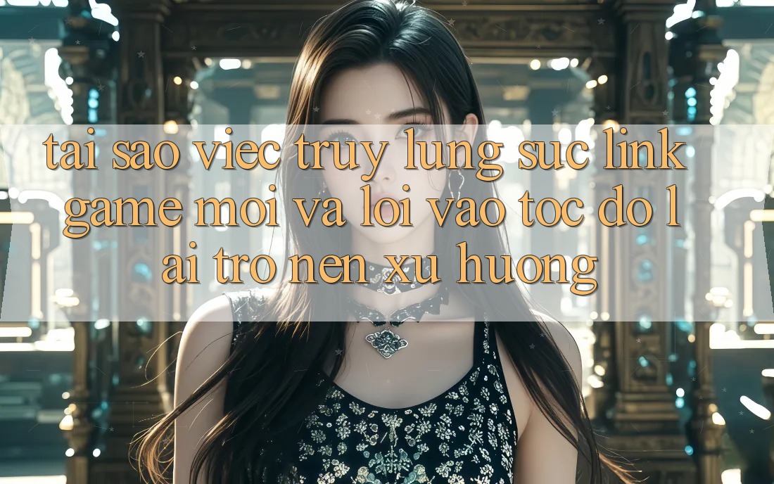 Tại sao việc truy lùng sục “Link Game Mới” và “Lối Vào Tốc độ” lại trở nên xu hướng?