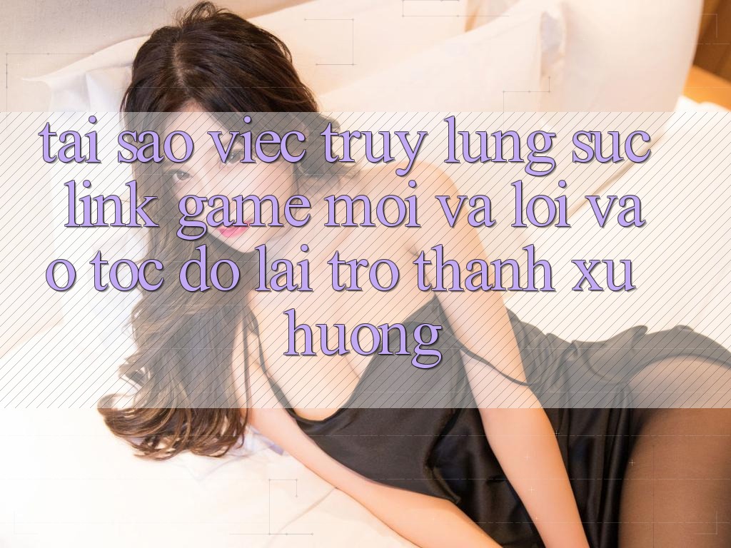 Tại sao việc truy lùng sục “Link Game Mới” và “Lối Vào Tốc độ” lại trở thành xu hướng?
