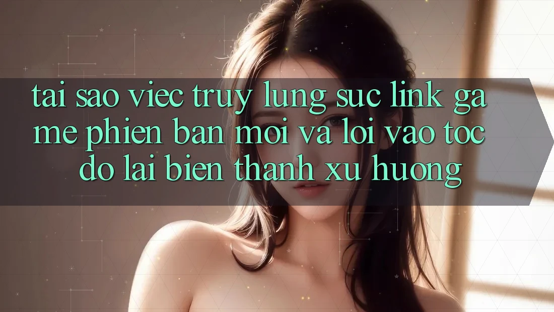 Tại sao việc truy lùng sục “Link Game Phiên bản mới” và “Lối Vào Tốc độ” lại biến thành xu hướng?