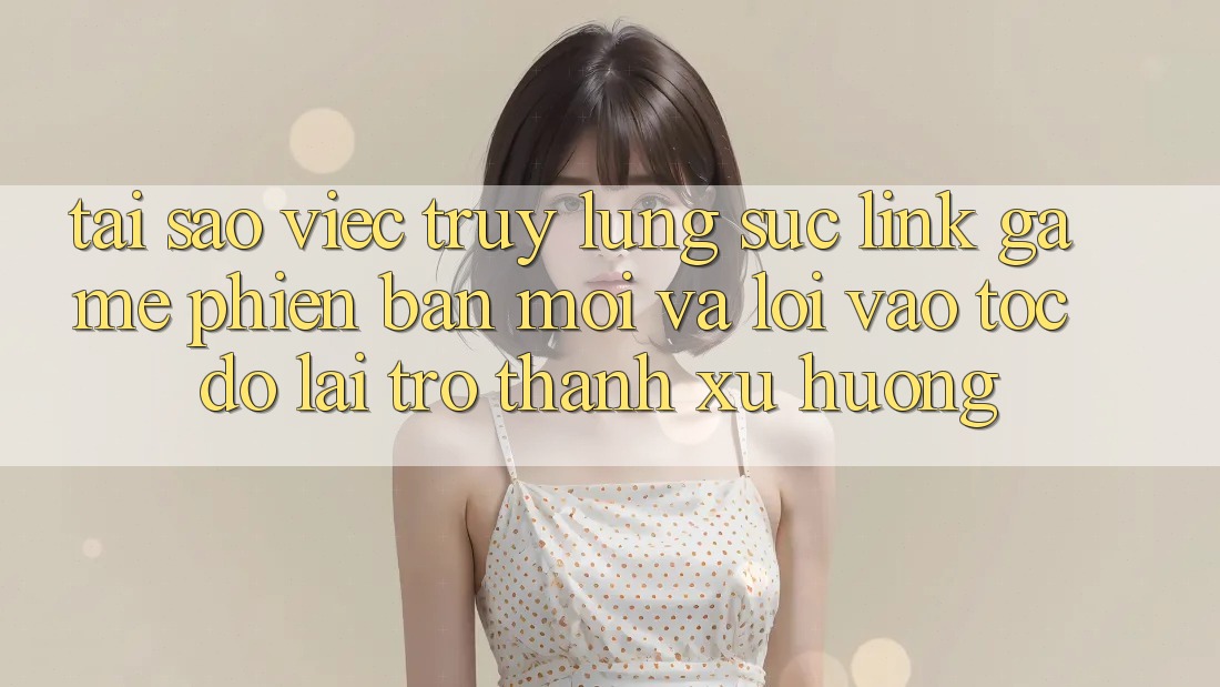 Tại sao việc truy lùng sục “Link Game Phiên bản mới” và “Lối Vào Tốc độ” lại trở thành xu hướng?