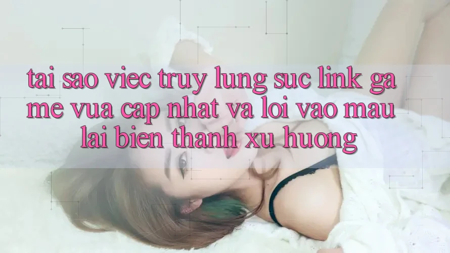 Tại sao việc truy lùng sục “Link Game Vừa cập nhật” và “Lối Vào Mau” lại biến thành xu hướng?