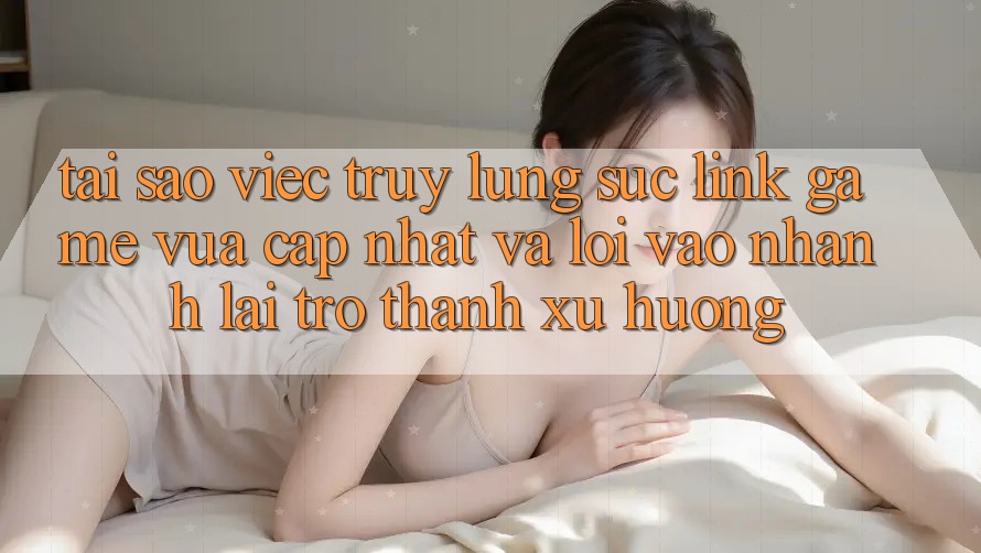 Tại sao việc truy lùng sục “Link Game Vừa cập nhật” và “Lối Vào Nhanh” lại trở thành xu hướng?