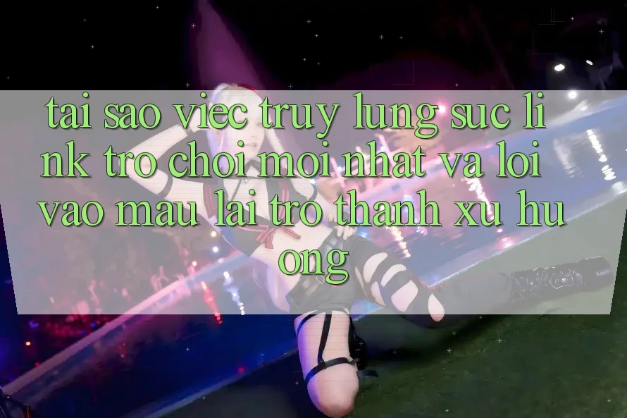 Tại sao việc truy lùng sục “Link Trò chơi Mới nhất” và “Lối Vào Mau” lại trở thành xu hướng?