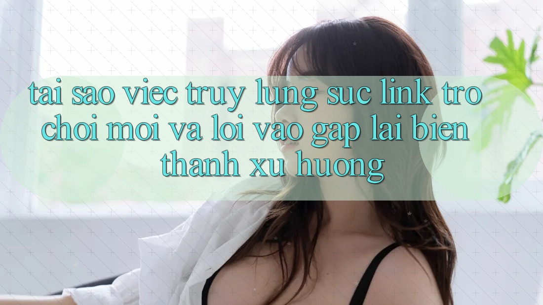 Tại sao việc truy lùng sục “Link Trò chơi Mới” và “Lối Vào Gấp” lại biến thành xu hướng?