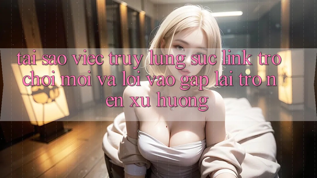 Tại sao việc truy lùng sục “Link Trò chơi Mới” và “Lối Vào Gấp” lại trở nên xu hướng?