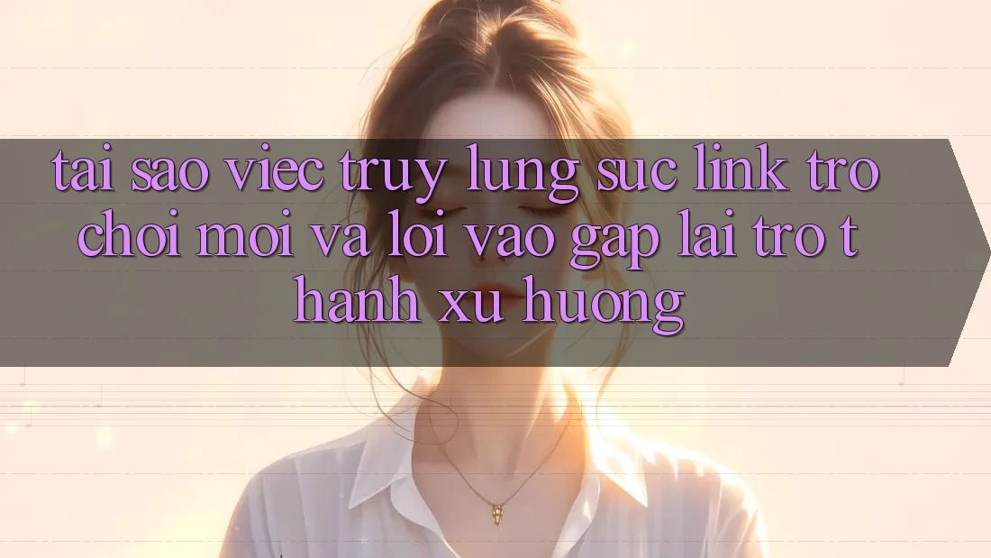 Tại sao việc truy lùng sục “Link Trò chơi Mới” và “Lối Vào Gấp” lại trở thành xu hướng?