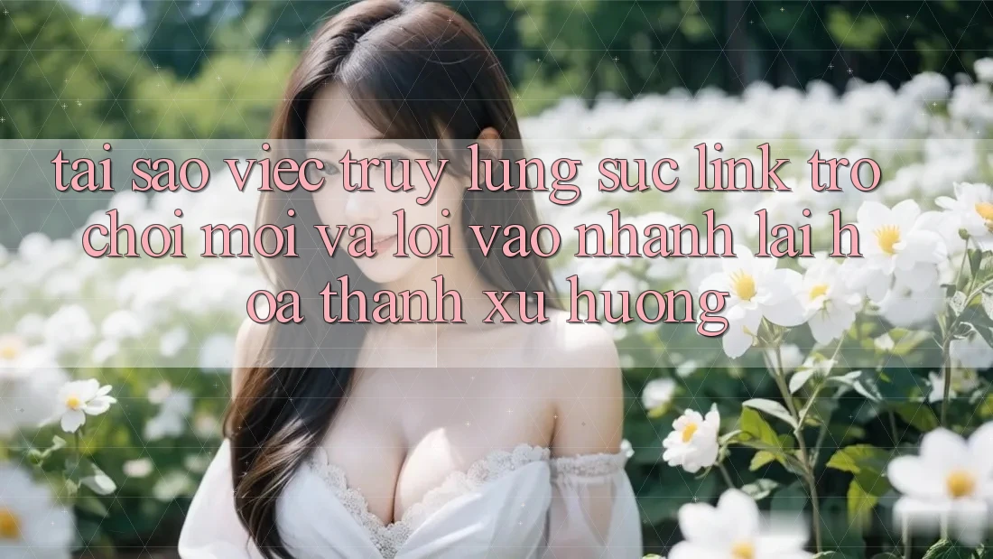Tại sao việc truy lùng sục “Link Trò chơi Mới” và “Lối Vào Nhanh” lại hóa thành xu hướng?