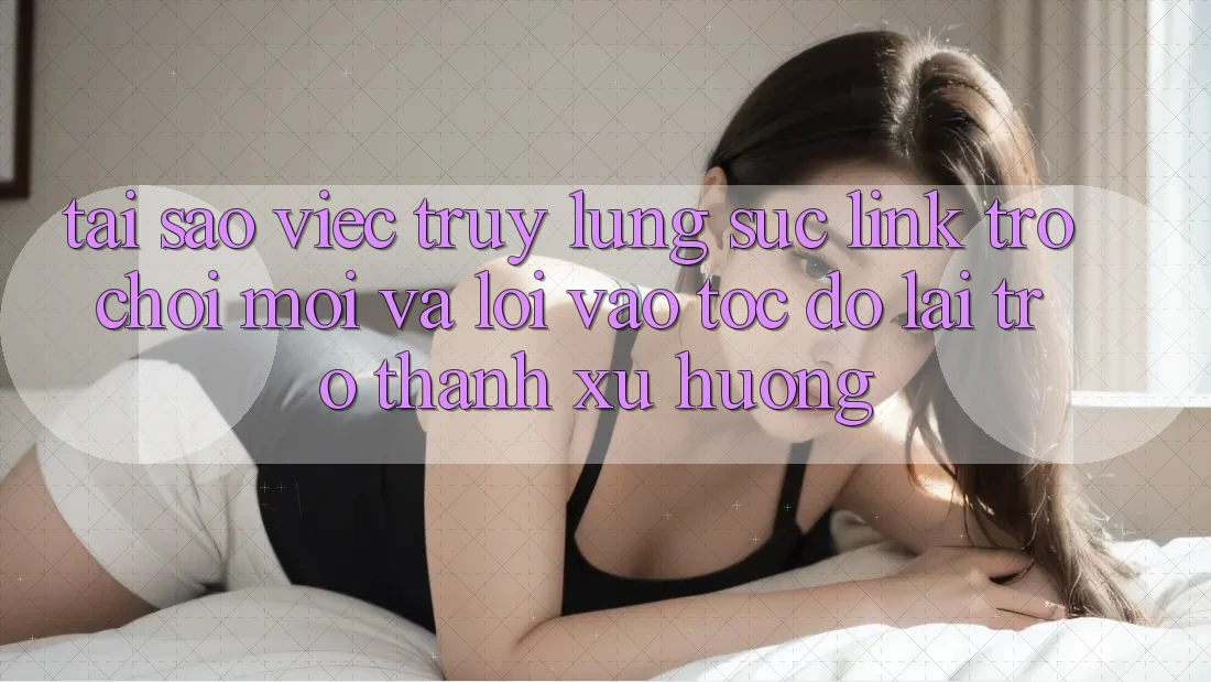 Tại sao việc truy lùng sục “Link Trò chơi Mới” và “Lối Vào Tốc độ” lại trở thành xu hướng?