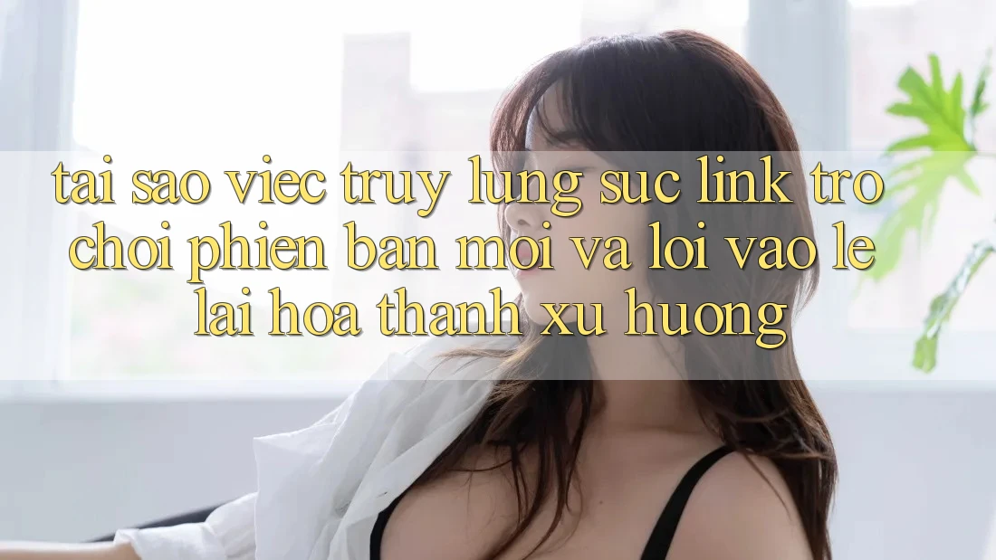 Tại sao việc truy lùng sục “Link Trò chơi Phiên bản mới” và “Lối Vào Lẹ” lại hóa thành xu hướng?
