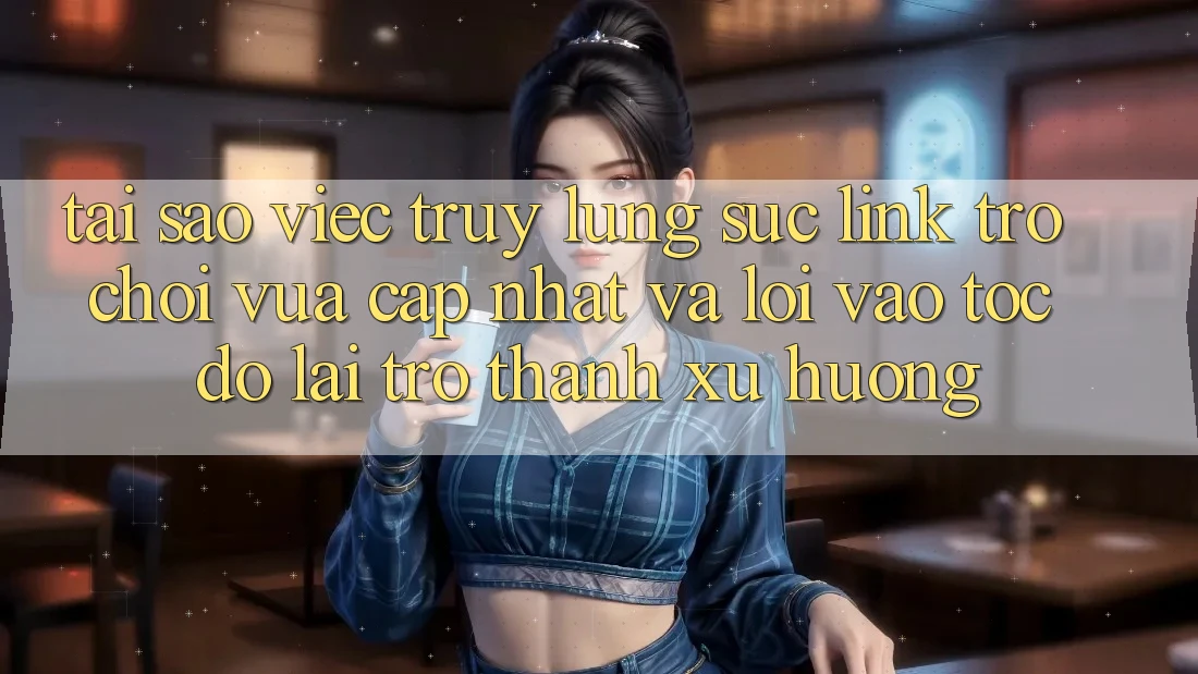 Tại sao việc truy lùng sục “Link Trò chơi Vừa cập nhật” và “Lối Vào Tốc độ” lại trở thành xu hướng?