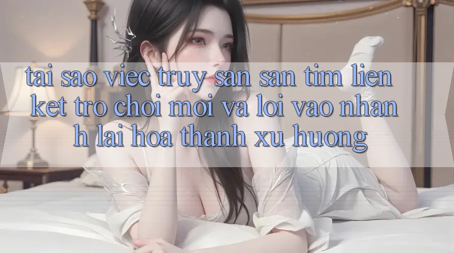 Tại sao việc truy săn săn tìm “Liên kết Trò chơi Mới” và “Lối Vào Nhanh” lại hóa thành xu hướng?