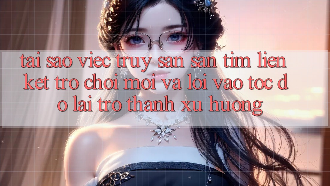 Tại sao việc truy săn săn tìm “Liên kết Trò chơi Mới” và “Lối Vào Tốc độ” lại trở thành xu hướng?