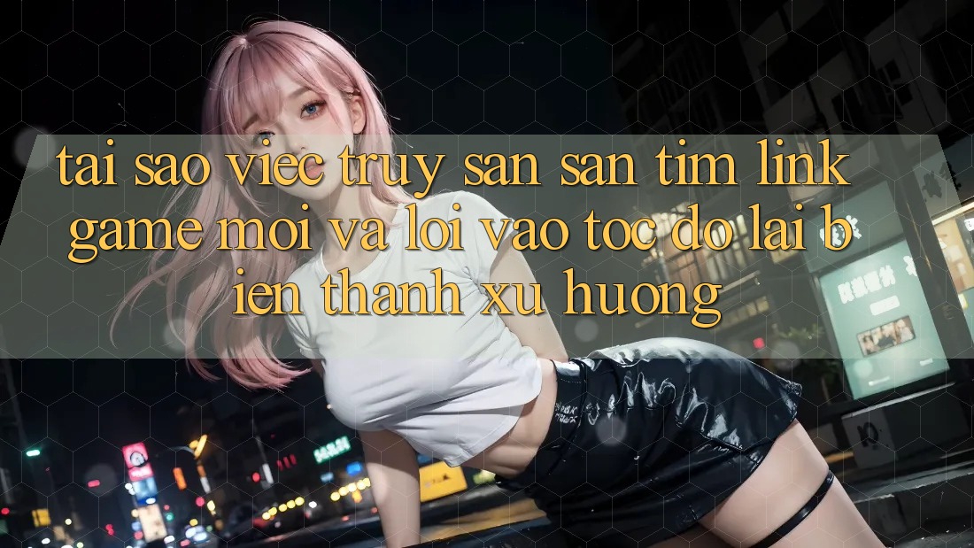 Tại sao việc truy săn săn tìm “Link Game Mới” và “Lối Vào Tốc độ” lại biến thành xu hướng?