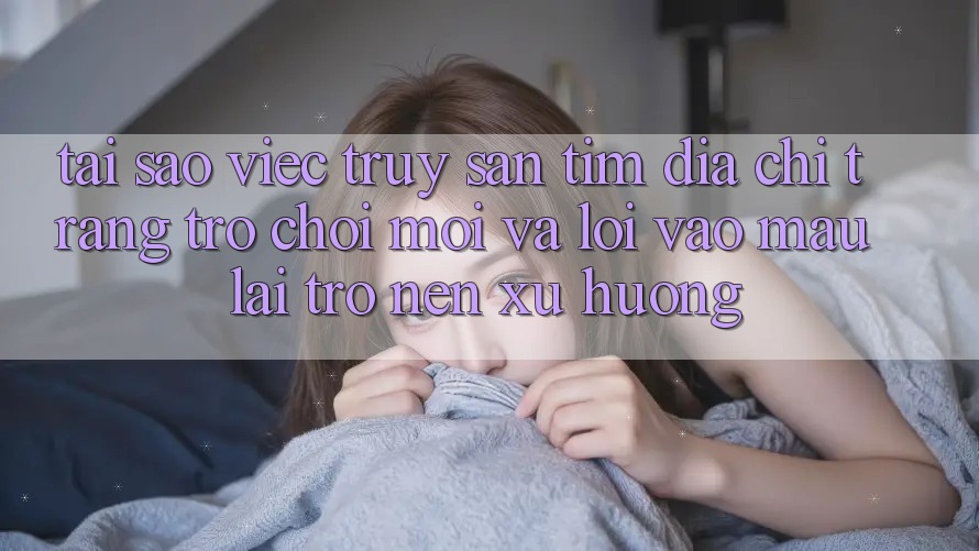 Tại sao việc truy săn tìm “Địa chỉ trang Trò chơi Mới” và “Lối Vào Mau” lại trở nên xu hướng?
