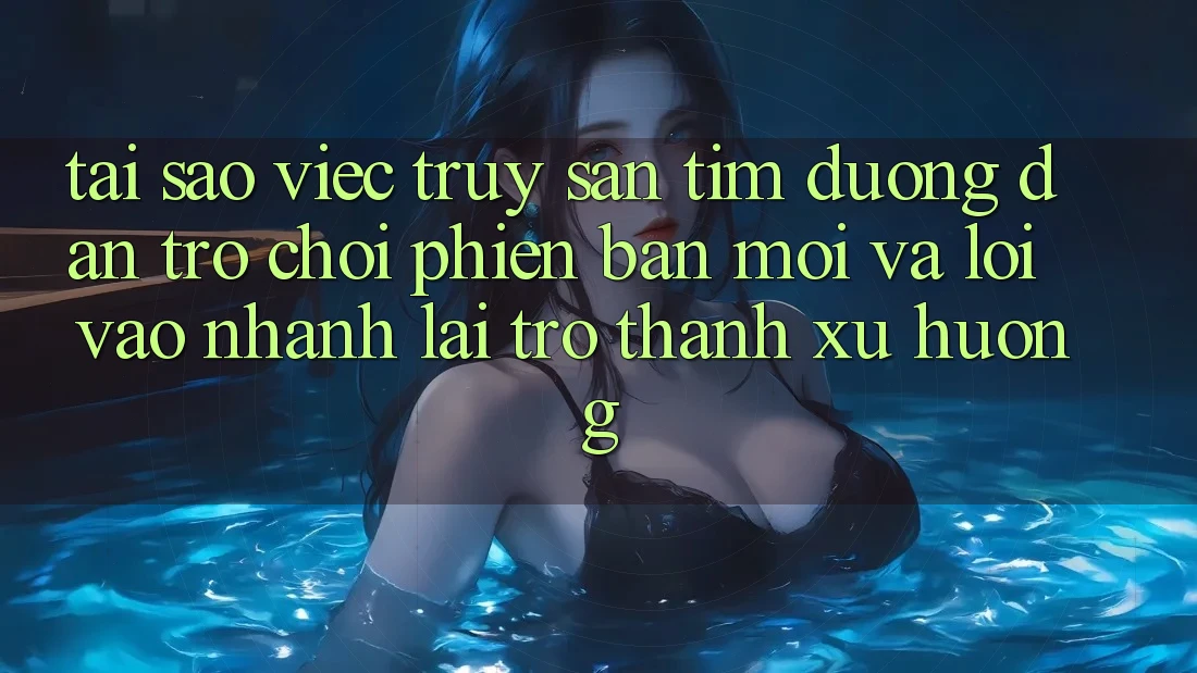 Tại sao việc truy săn tìm “Đường dẫn Trò chơi Phiên bản mới” và “Lối Vào Nhanh” lại trở thành xu hướng?