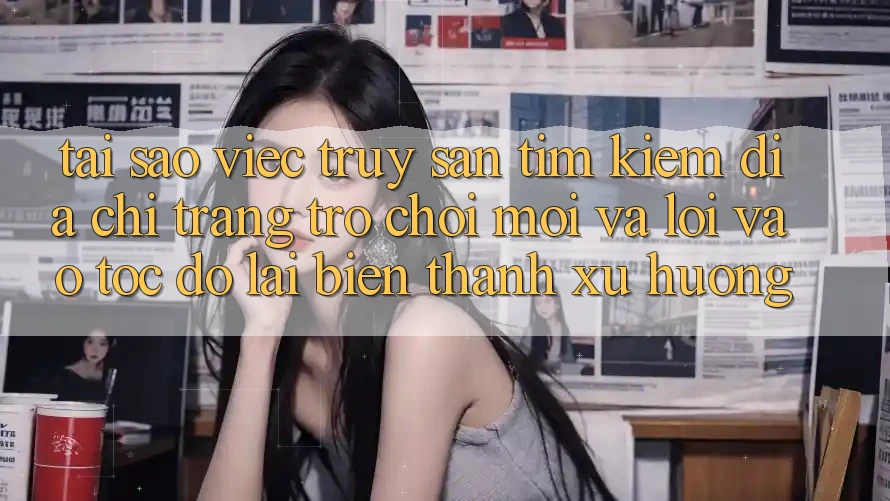 Tại sao việc truy săn tìm kiếm “Địa chỉ trang Trò chơi Mới” và “Lối Vào Tốc độ” lại biến thành xu hướng?