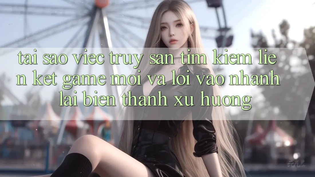 Tại sao việc truy săn tìm kiếm “Liên kết Game Mới” và “Lối Vào Nhanh” lại biến thành xu hướng?
