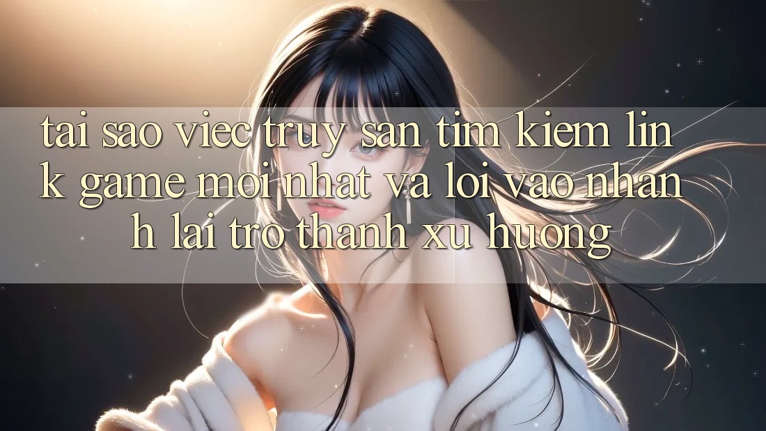 Tại sao việc truy săn tìm kiếm “Link Game Mới nhất” và “Lối Vào Nhanh” lại trở thành xu hướng?