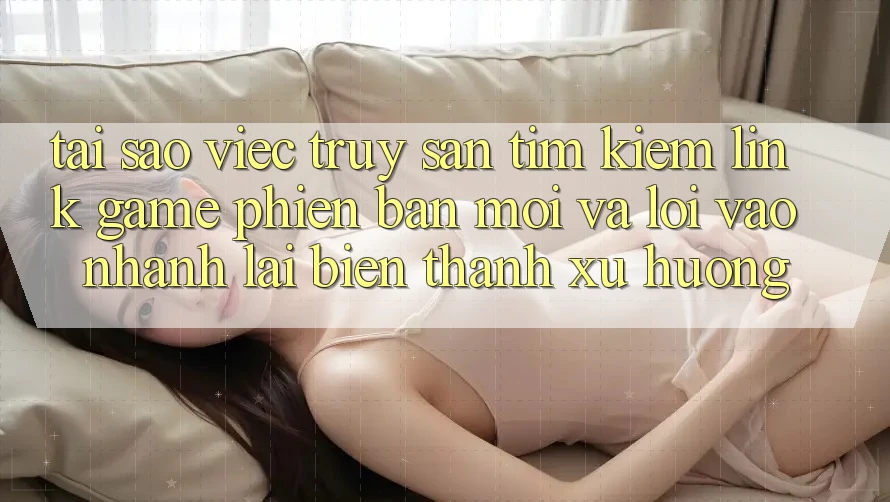 Tại sao việc truy săn tìm kiếm “Link Game Phiên bản mới” và “Lối Vào Nhanh” lại biến thành xu hướng?