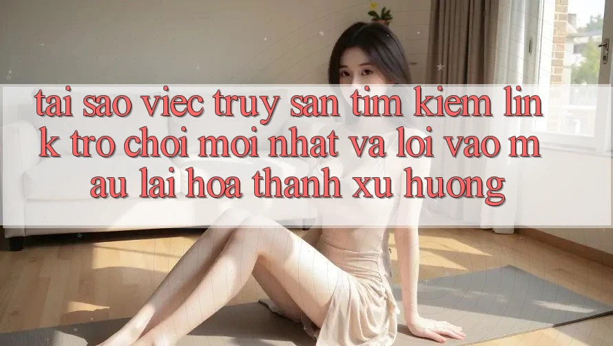 Tại sao việc truy săn tìm kiếm “Link Trò chơi Mới nhất” và “Lối Vào Mau” lại hóa thành xu hướng?