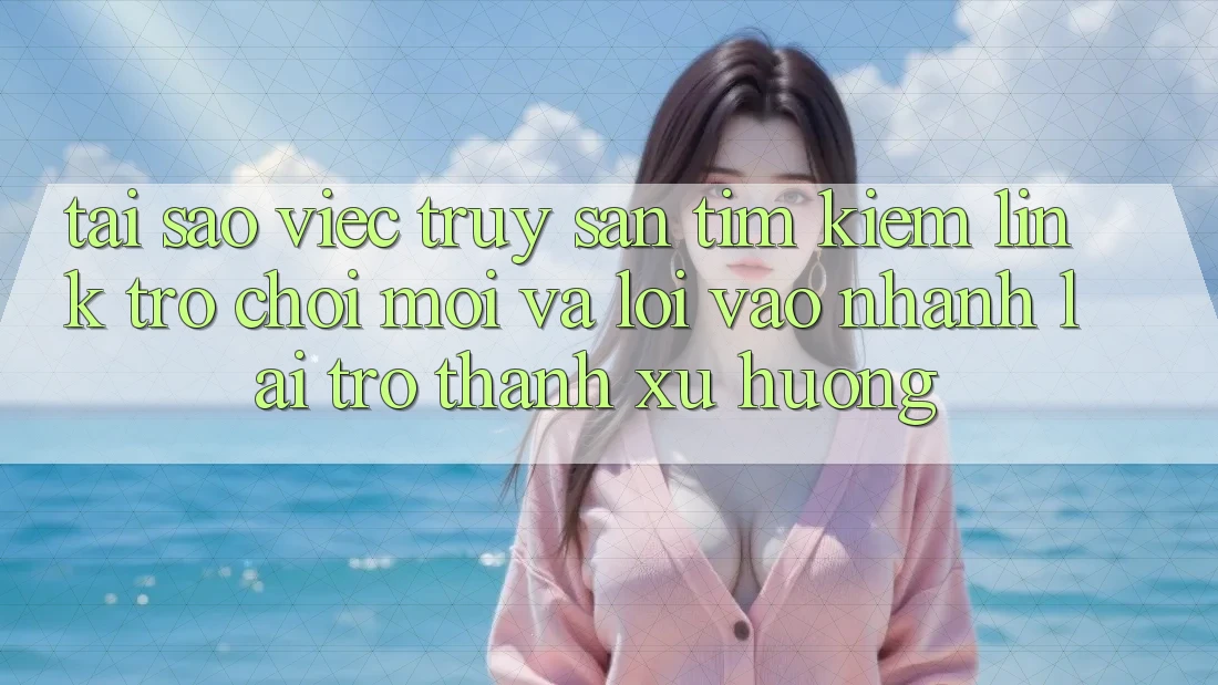 Tại sao việc truy săn tìm kiếm “Link Trò chơi Mới” và “Lối Vào Nhanh” lại trở thành xu hướng?