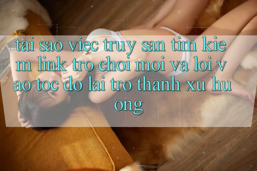 Tại sao việc truy săn tìm kiếm “Link Trò chơi Mới” và “Lối Vào Tốc độ” lại trở thành xu hướng?