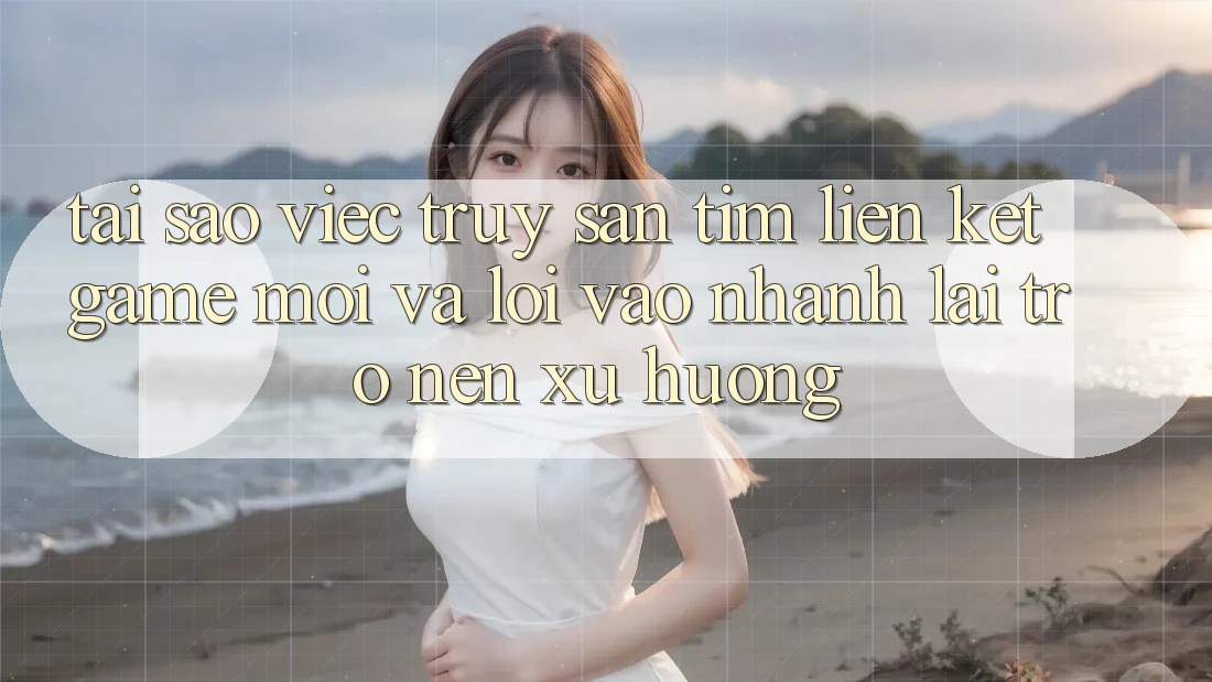 Tại sao việc truy săn tìm “Liên kết Game Mới” và “Lối Vào Nhanh” lại trở nên xu hướng?