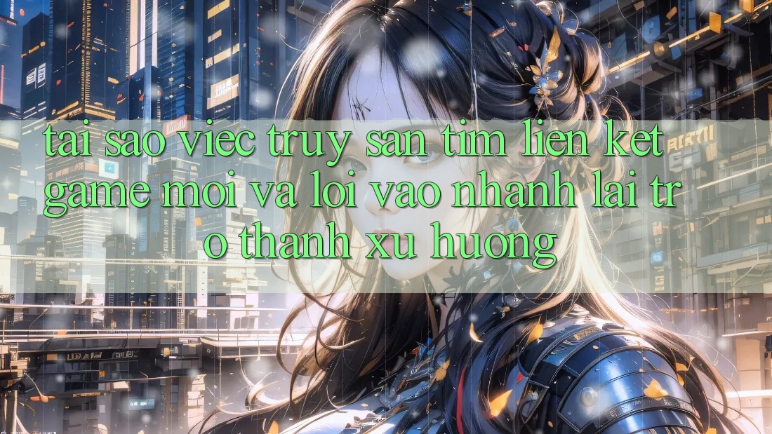 Tại sao việc truy săn tìm “Liên kết Game Mới” và “Lối Vào Nhanh” lại trở thành xu hướng?