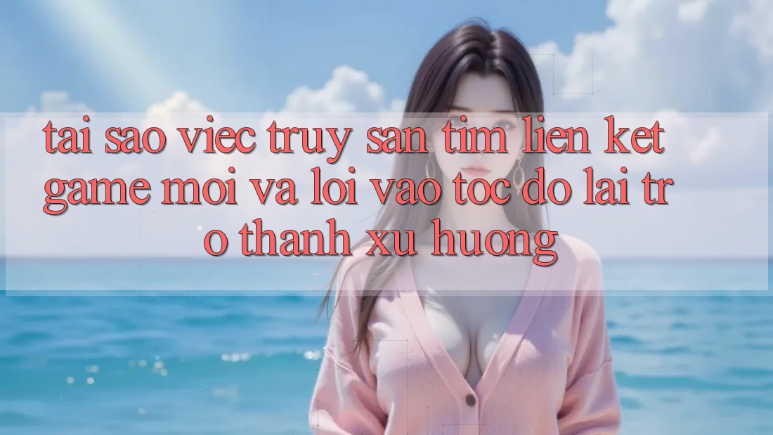 Tại sao việc truy săn tìm “Liên kết Game Mới” và “Lối Vào Tốc độ” lại trở thành xu hướng?