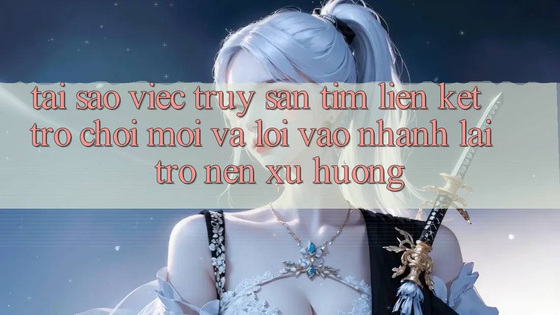 Tại sao việc truy săn tìm “Liên kết Trò chơi Mới” và “Lối Vào Nhanh” lại trở nên xu hướng?