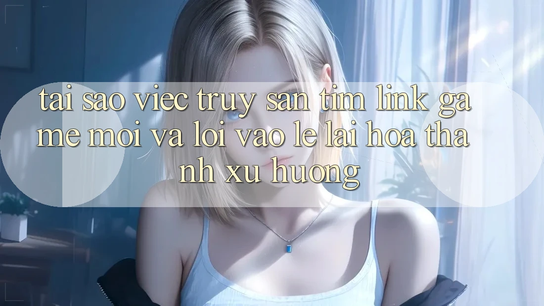 Tại sao việc truy săn tìm “Link Game Mới” và “Lối Vào Lẹ” lại hóa thành xu hướng?