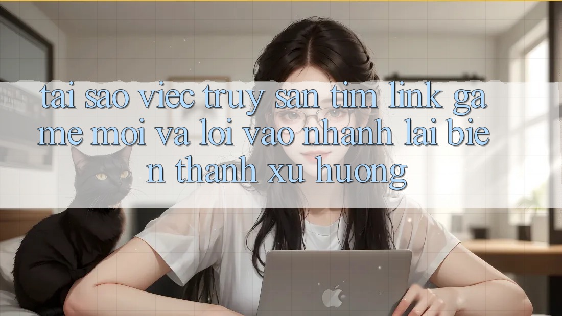 Tại sao việc truy săn tìm “Link Game Mới” và “Lối Vào Nhanh” lại biến thành xu hướng?