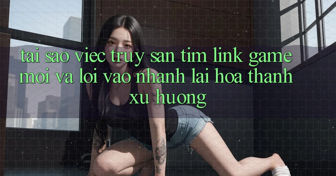 Tại sao việc truy săn tìm “Link Game Mới” và “Lối Vào Nhanh” lại hóa thành xu hướng?