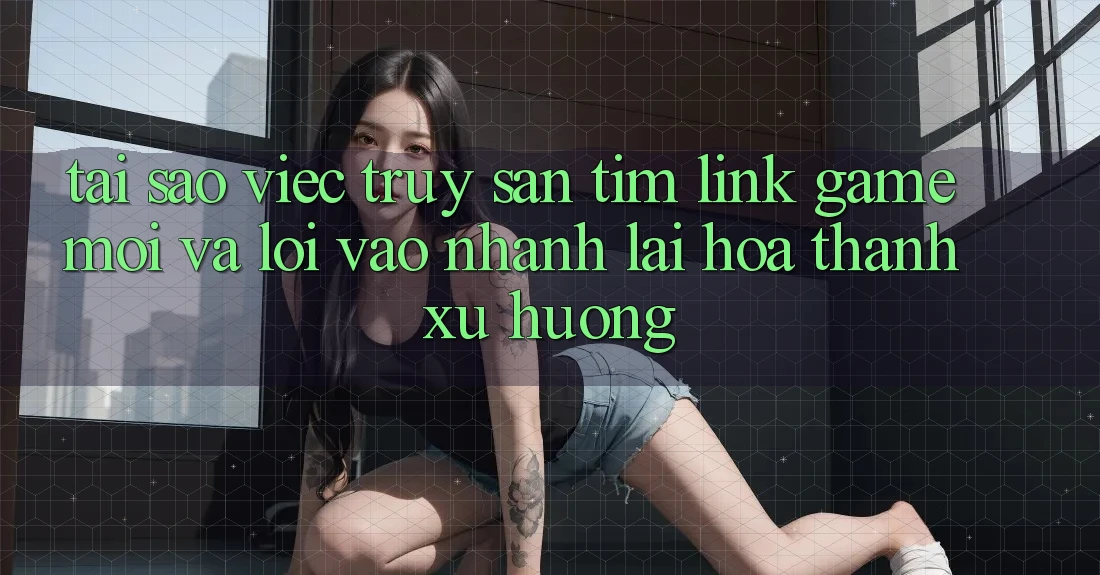 Tại sao việc truy săn tìm “Link Game Mới” và “Lối Vào Nhanh” lại hóa thành xu hướng?