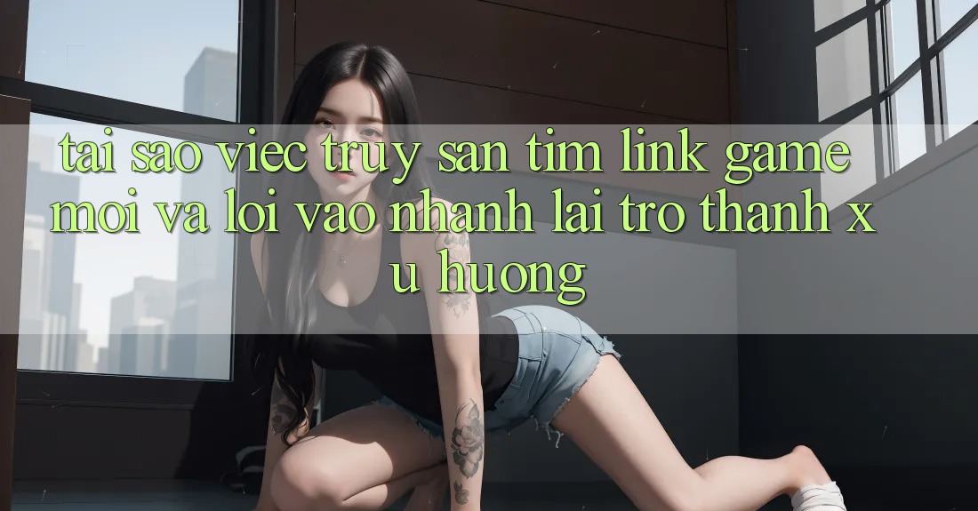 Tại sao việc truy săn tìm “Link Game Mới” và “Lối Vào Nhanh” lại trở thành xu hướng?