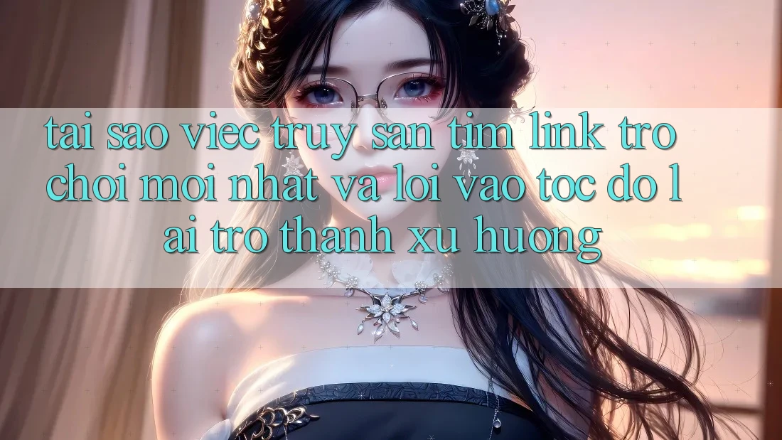 Tại sao việc truy săn tìm “Link Trò chơi Mới nhất” và “Lối Vào Tốc độ” lại trở thành xu hướng?