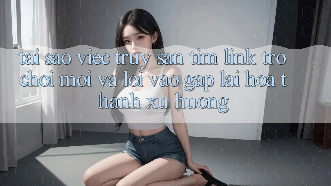 Tại sao việc truy săn tìm “Link Trò chơi Mới” và “Lối Vào Gấp” lại hóa thành xu hướng?