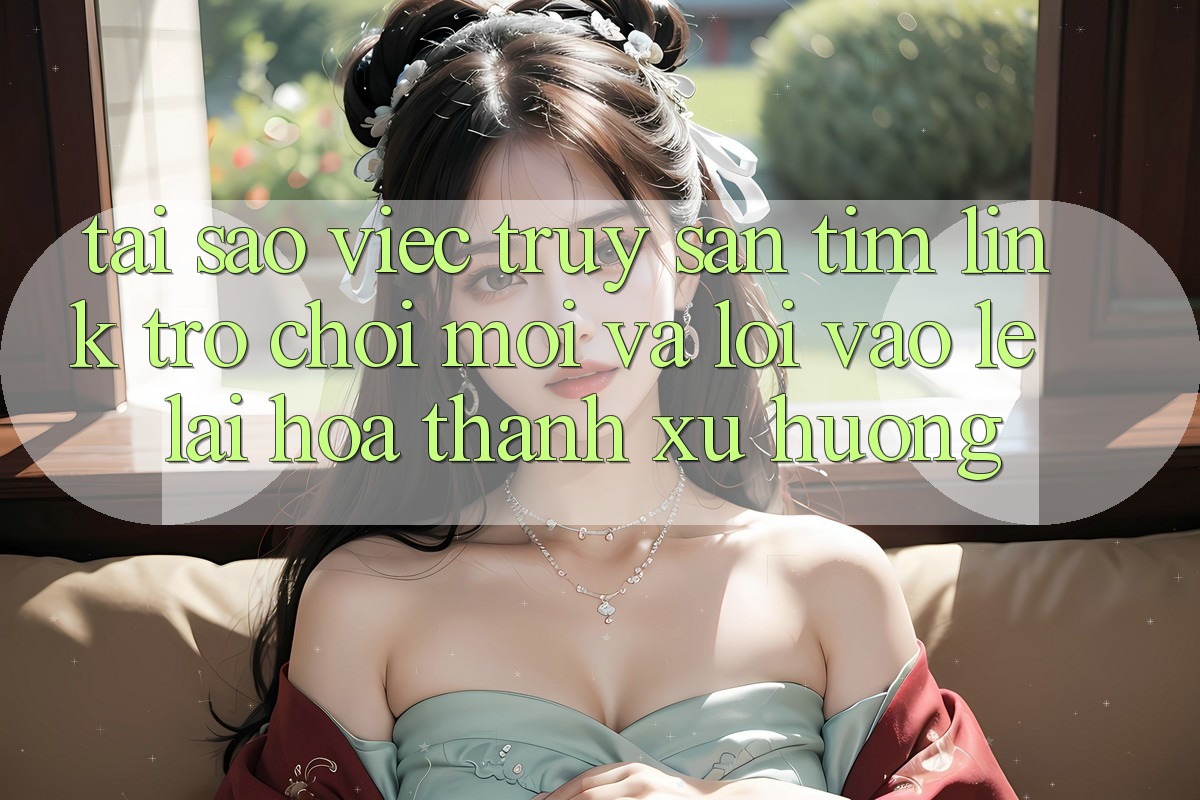 Tại sao việc truy săn tìm “Link Trò chơi Mới” và “Lối Vào Lẹ” lại hóa thành xu hướng?