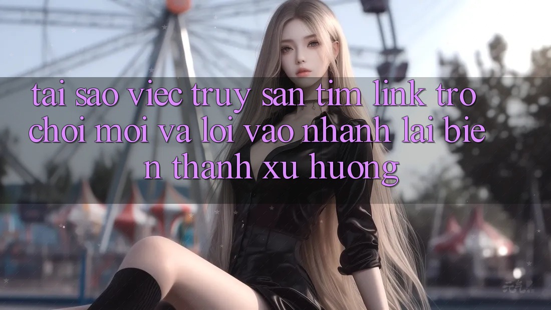 Tại sao việc truy săn tìm “Link Trò chơi Mới” và “Lối Vào Nhanh” lại biến thành xu hướng?
