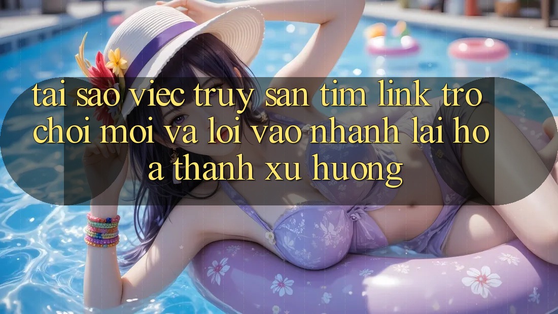 Tại sao việc truy săn tìm “Link Trò chơi Mới” và “Lối Vào Nhanh” lại hóa thành xu hướng?