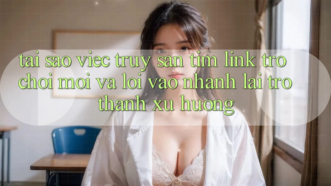 Tại sao việc truy săn tìm “Link Trò chơi Mới” và “Lối Vào Nhanh” lại trở thành xu hướng?